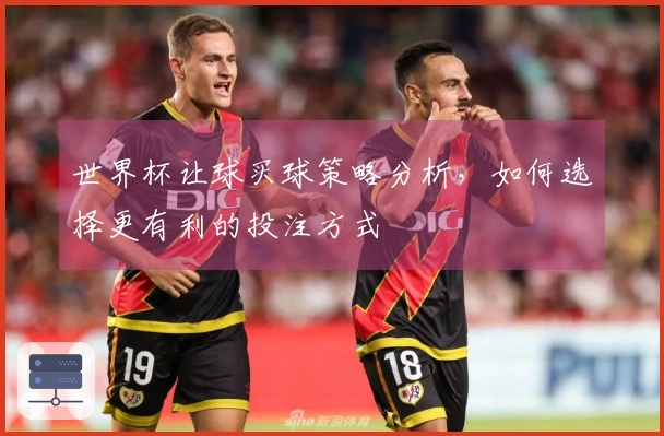 世界杯让球买球策略分析，如何选择更有利的投注方式