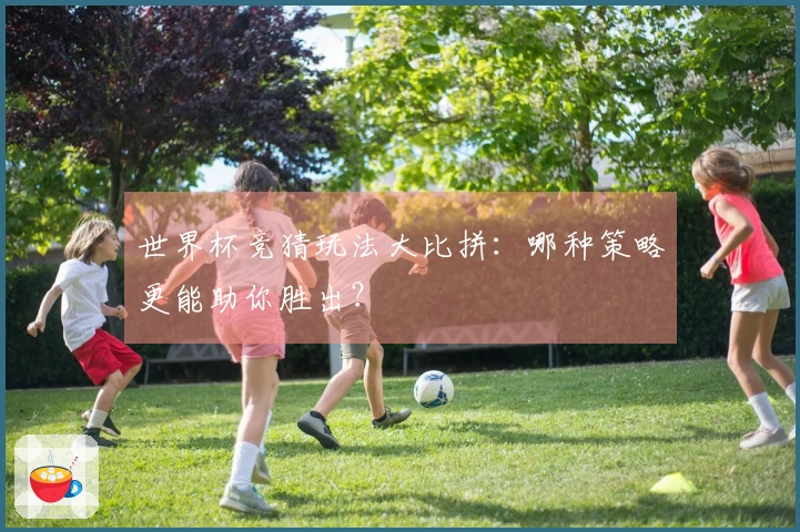 世界杯竞猜玩法大比拼：哪种策略更能助你胜出？